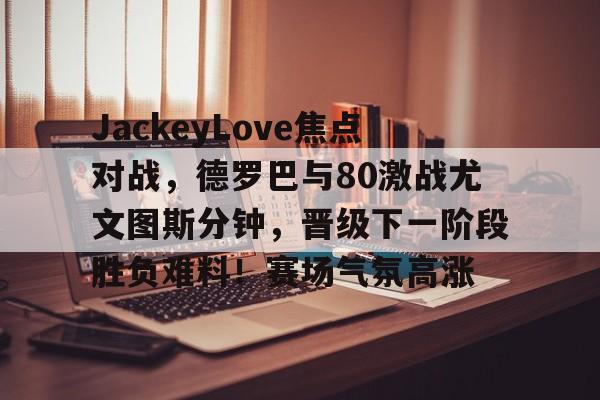 爱游戏手机版-JackeyLove焦点对战，德罗巴与80激战尤文图斯分钟，晋级下一阶段胜负难料！赛场气氛高涨-爱游戏手机版